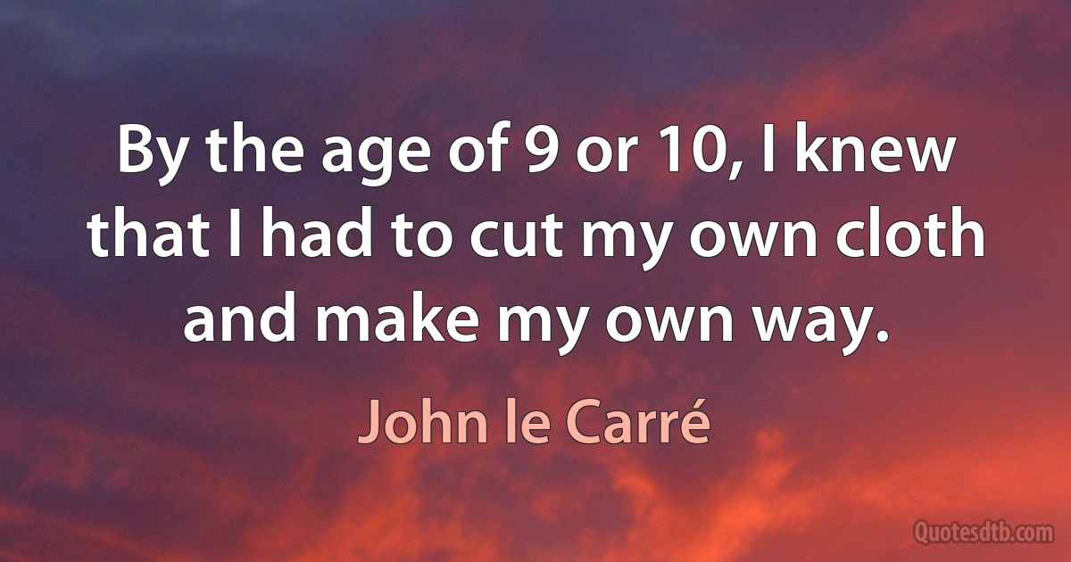 By the age of 9 or 10, I knew that I had to cut my own cloth and make my own way. (John le Carré)