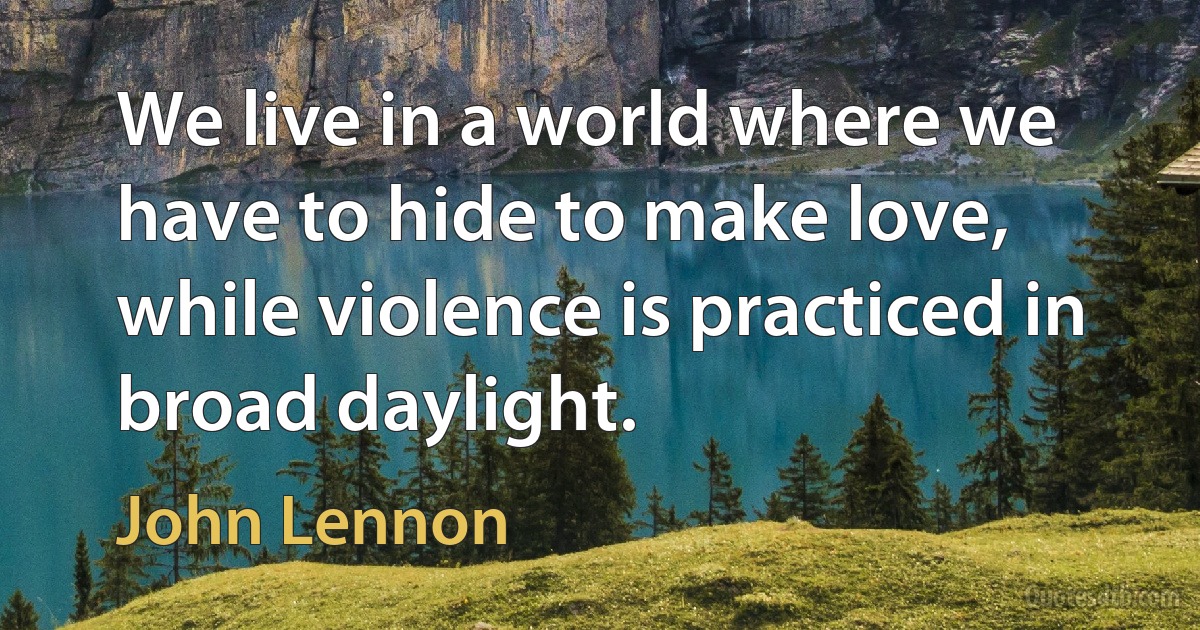 We live in a world where we have to hide to make love, while violence is practiced in broad daylight. (John Lennon)