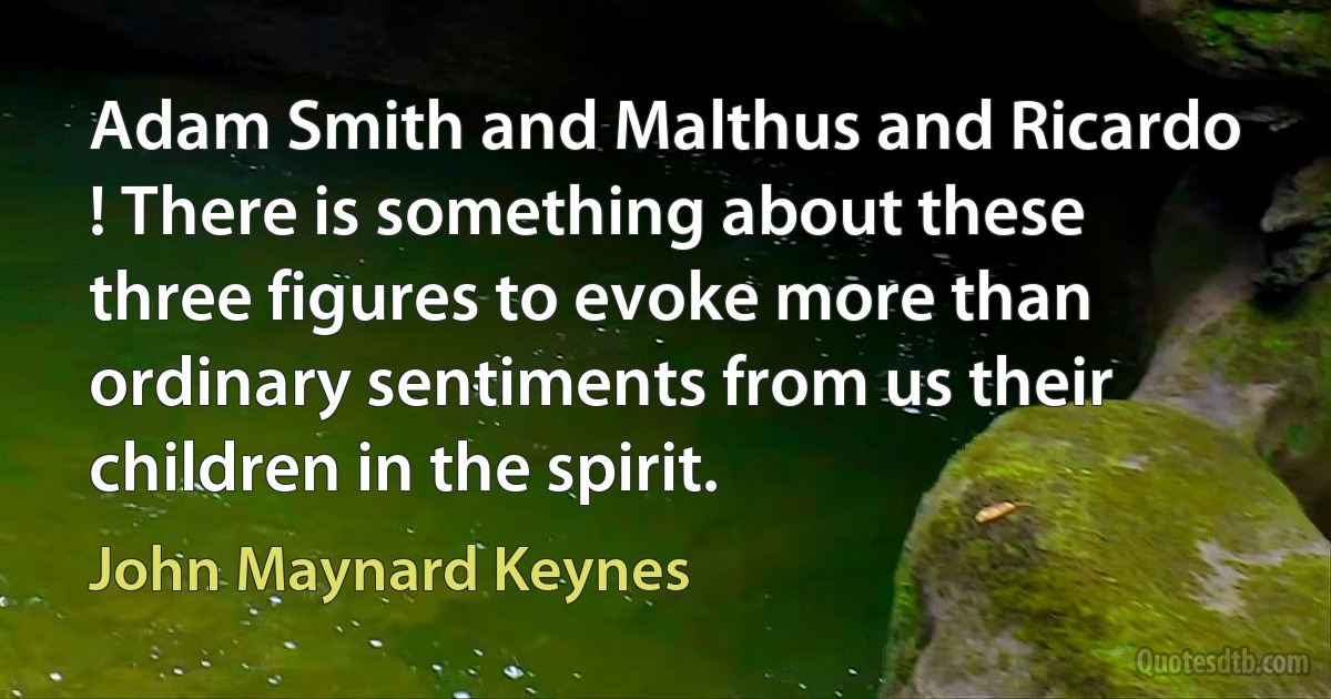 Adam Smith and Malthus and Ricardo ! There is something about these three figures to evoke more than ordinary sentiments from us their children in the spirit. (John Maynard Keynes)