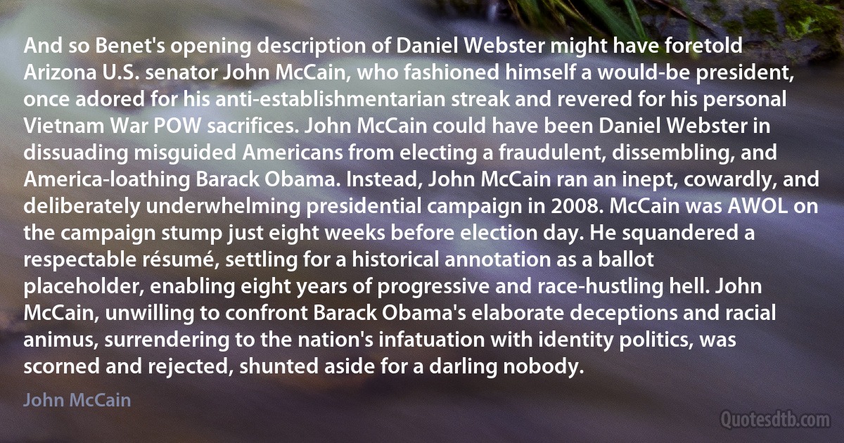 And so Benet's opening description of Daniel Webster might have foretold Arizona U.S. senator John McCain, who fashioned himself a would-be president, once adored for his anti-establishmentarian streak and revered for his personal Vietnam War POW sacrifices. John McCain could have been Daniel Webster in dissuading misguided Americans from electing a fraudulent, dissembling, and America-loathing Barack Obama. Instead, John McCain ran an inept, cowardly, and deliberately underwhelming presidential campaign in 2008. McCain was AWOL on the campaign stump just eight weeks before election day. He squandered a respectable résumé, settling for a historical annotation as a ballot placeholder, enabling eight years of progressive and race-hustling hell. John McCain, unwilling to confront Barack Obama's elaborate deceptions and racial animus, surrendering to the nation's infatuation with identity politics, was scorned and rejected, shunted aside for a darling nobody. (John McCain)