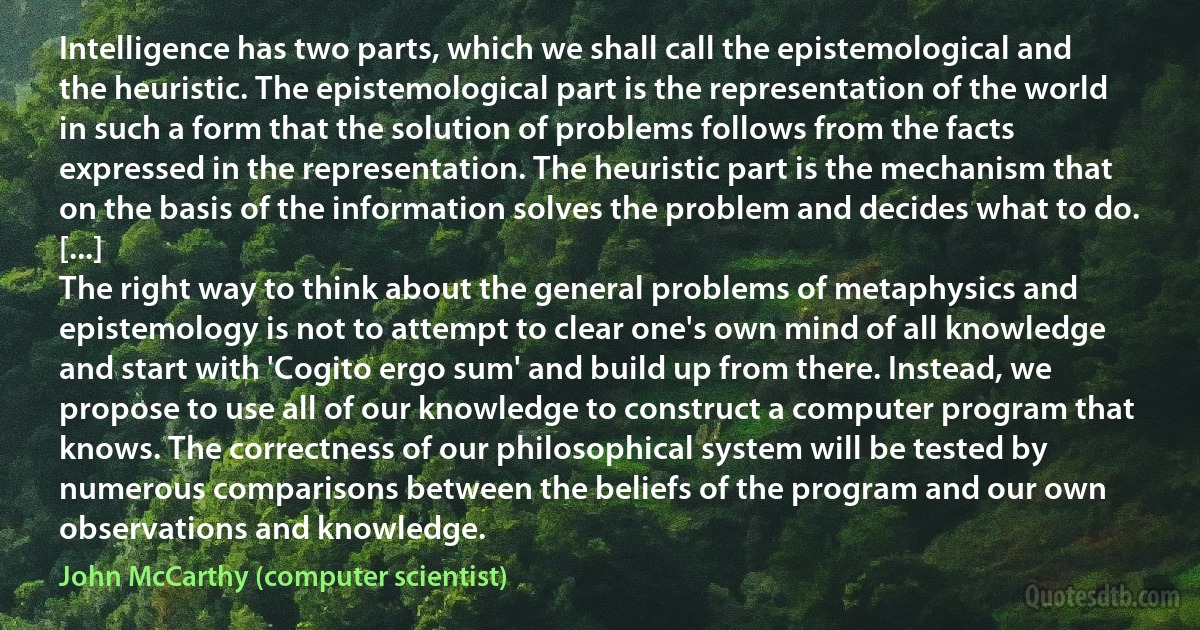 Intelligence has two parts, which we shall call the epistemological and the heuristic. The epistemological part is the representation of the world in such a form that the solution of problems follows from the facts expressed in the representation. The heuristic part is the mechanism that on the basis of the information solves the problem and decides what to do.
[...]
The right way to think about the general problems of metaphysics and epistemology is not to attempt to clear one's own mind of all knowledge and start with 'Cogito ergo sum' and build up from there. Instead, we propose to use all of our knowledge to construct a computer program that knows. The correctness of our philosophical system will be tested by numerous comparisons between the beliefs of the program and our own observations and knowledge. (John McCarthy (computer scientist))