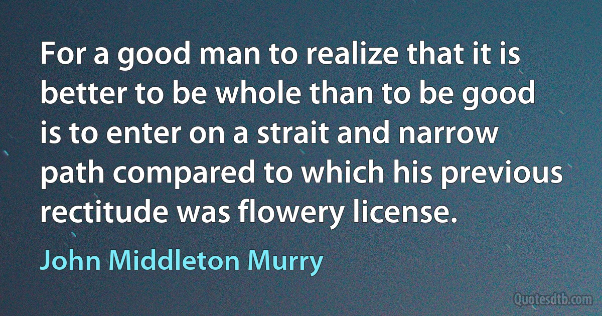 For a good man to realize that it is better to be whole than to be good is to enter on a strait and narrow path compared to which his previous rectitude was flowery license. (John Middleton Murry)