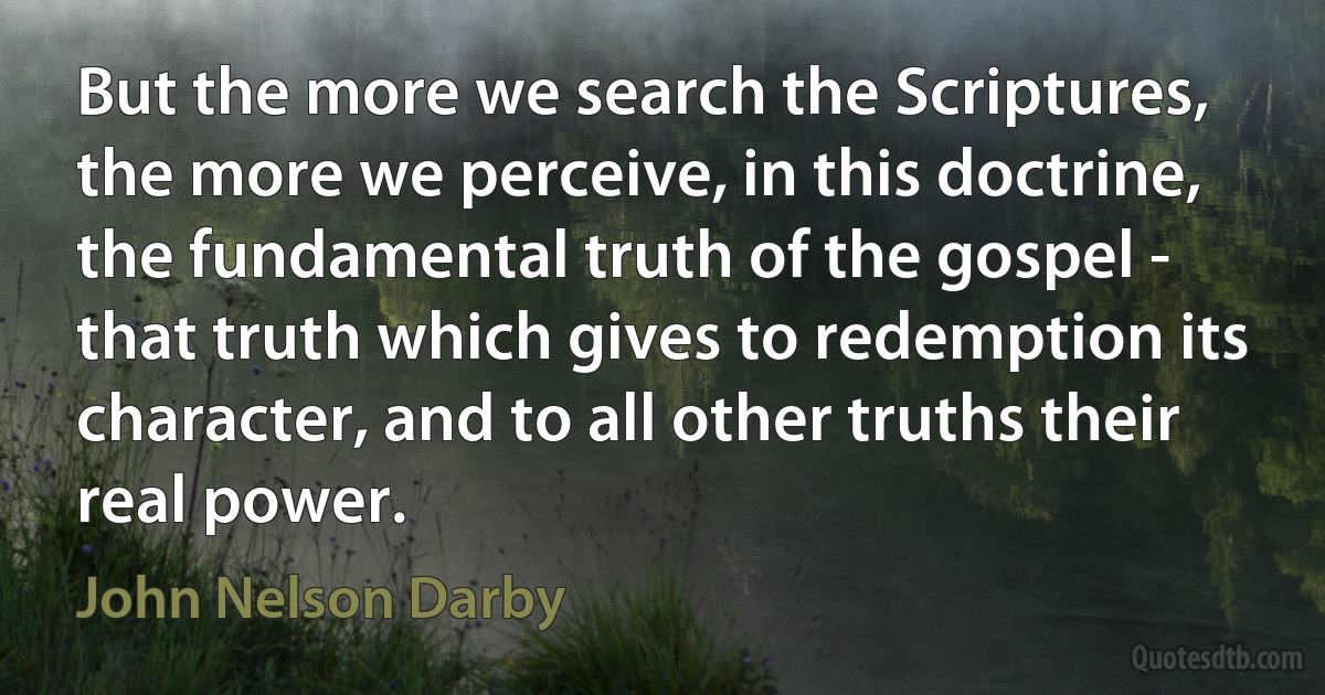 But the more we search the Scriptures, the more we perceive, in this doctrine, the fundamental truth of the gospel - that truth which gives to redemption its character, and to all other truths their real power. (John Nelson Darby)