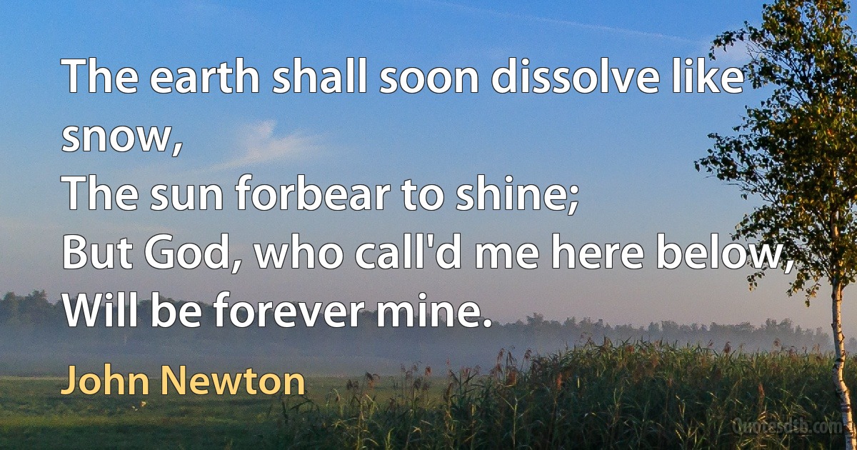 The earth shall soon dissolve like snow,
The sun forbear to shine;
But God, who call'd me here below,
Will be forever mine. (John Newton)