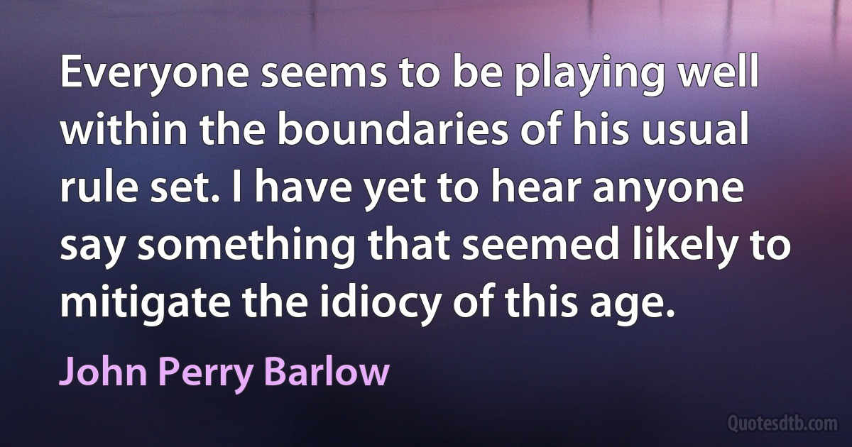 Everyone seems to be playing well within the boundaries of his usual rule set. I have yet to hear anyone say something that seemed likely to mitigate the idiocy of this age. (John Perry Barlow)