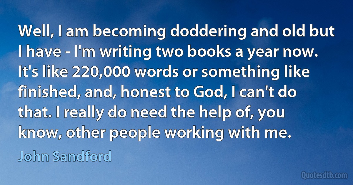 Well, I am becoming doddering and old but I have - I'm writing two books a year now. It's like 220,000 words or something like finished, and, honest to God, I can't do that. I really do need the help of, you know, other people working with me. (John Sandford)