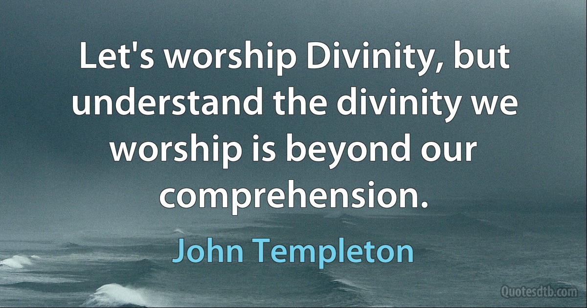 Let's worship Divinity, but understand the divinity we worship is beyond our comprehension. (John Templeton)