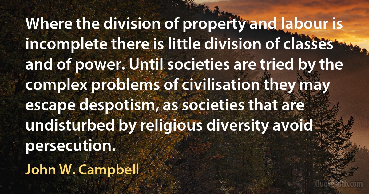 Where the division of property and labour is incomplete there is little division of classes and of power. Until societies are tried by the complex problems of civilisation they may escape despotism, as societies that are undisturbed by religious diversity avoid persecution. (John W. Campbell)