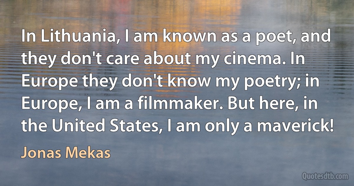 In Lithuania, I am known as a poet, and they don't care about my cinema. In Europe they don't know my poetry; in Europe, I am a filmmaker. But here, in the United States, I am only a maverick! (Jonas Mekas)