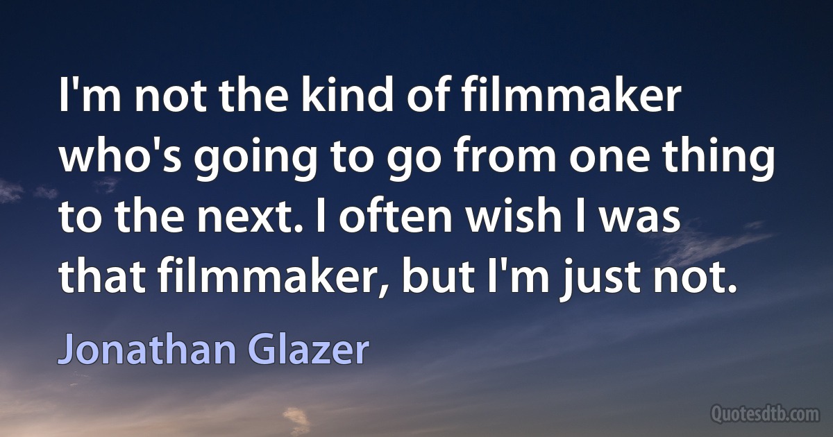 I'm not the kind of filmmaker who's going to go from one thing to the next. I often wish I was that filmmaker, but I'm just not. (Jonathan Glazer)