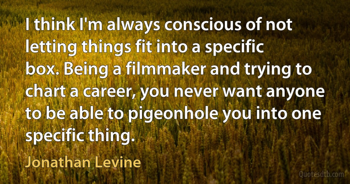 I think I'm always conscious of not letting things fit into a specific box. Being a filmmaker and trying to chart a career, you never want anyone to be able to pigeonhole you into one specific thing. (Jonathan Levine)