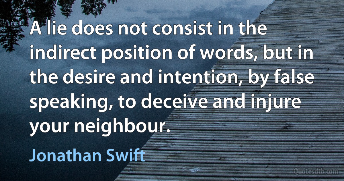 A lie does not consist in the indirect position of words, but in the desire and intention, by false speaking, to deceive and injure your neighbour. (Jonathan Swift)