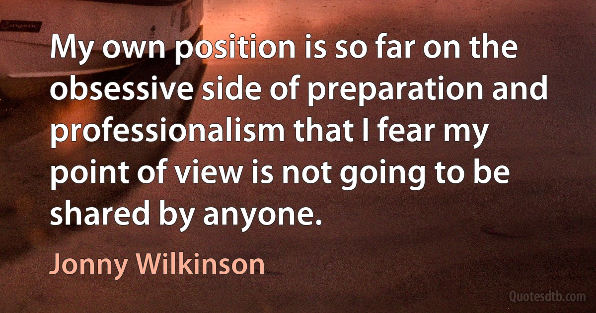 My own position is so far on the obsessive side of preparation and professionalism that I fear my point of view is not going to be shared by anyone. (Jonny Wilkinson)