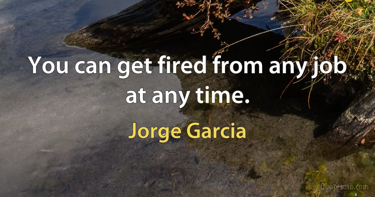 You can get fired from any job at any time. (Jorge Garcia)