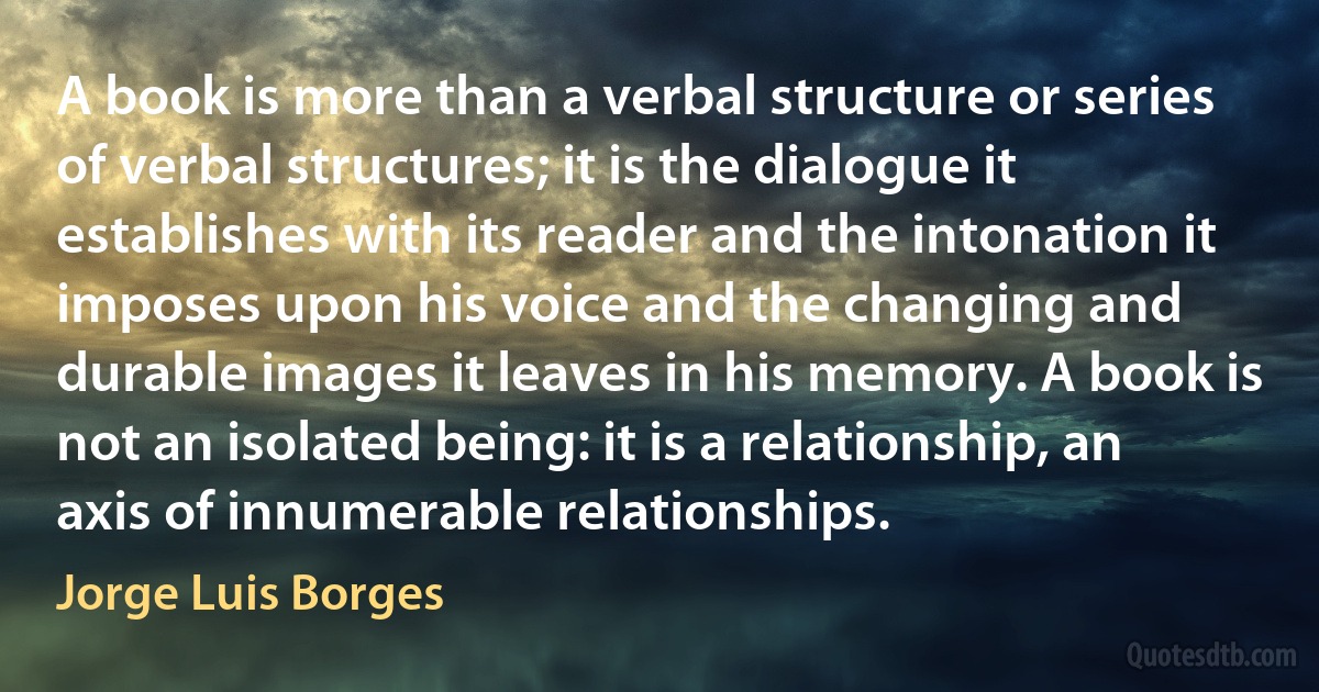 A book is more than a verbal structure or series of verbal structures; it is the dialogue it establishes with its reader and the intonation it imposes upon his voice and the changing and durable images it leaves in his memory. A book is not an isolated being: it is a relationship, an axis of innumerable relationships. (Jorge Luis Borges)