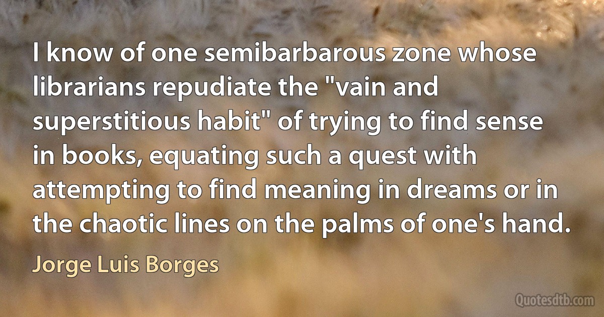 I know of one semibarbarous zone whose librarians repudiate the "vain and superstitious habit" of trying to find sense in books, equating such a quest with attempting to find meaning in dreams or in the chaotic lines on the palms of one's hand. (Jorge Luis Borges)