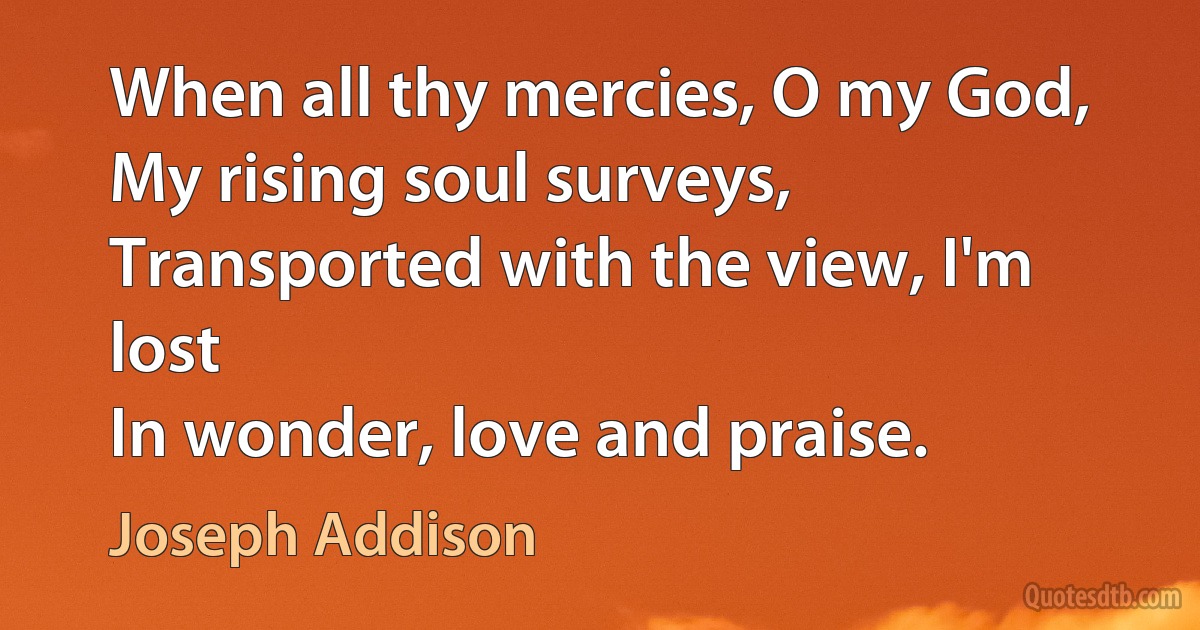 When all thy mercies, O my God,
My rising soul surveys,
Transported with the view, I'm lost
In wonder, love and praise. (Joseph Addison)