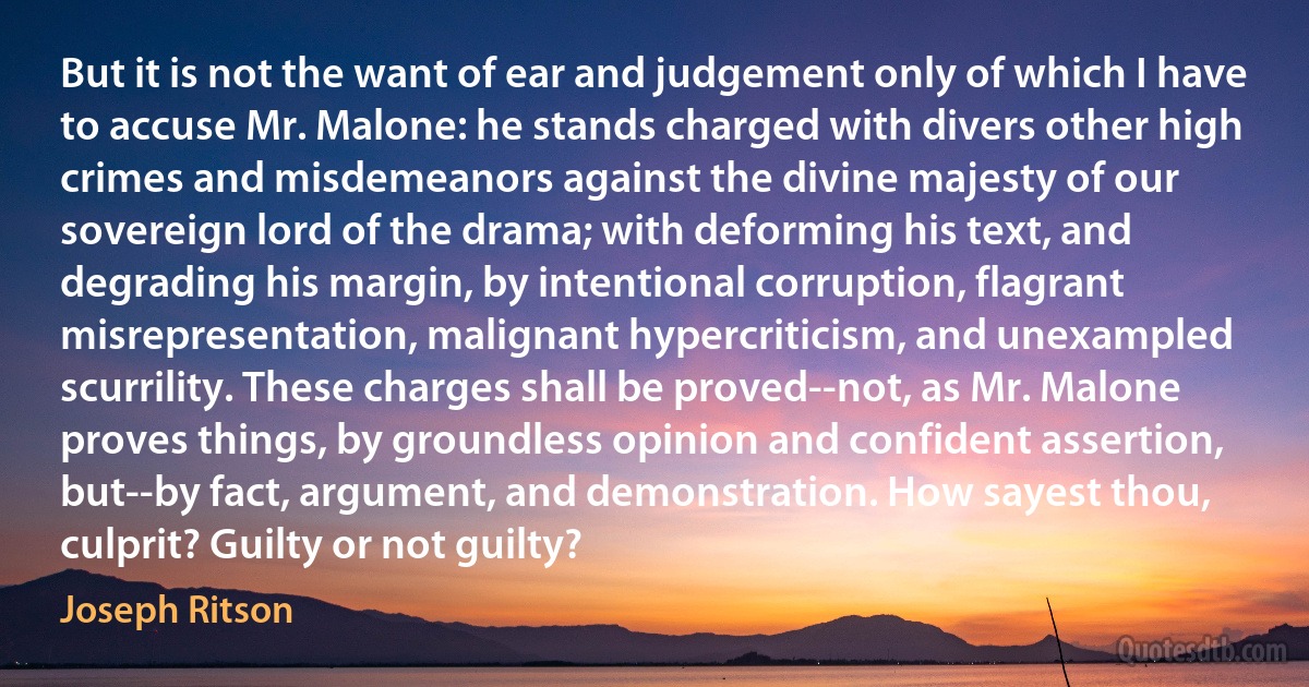 But it is not the want of ear and judgement only of which I have to accuse Mr. Malone: he stands charged with divers other high crimes and misdemeanors against the divine majesty of our sovereign lord of the drama; with deforming his text, and degrading his margin, by intentional corruption, flagrant misrepresentation, malignant hypercriticism, and unexampled scurrility. These charges shall be proved--not, as Mr. Malone proves things, by groundless opinion and confident assertion, but--by fact, argument, and demonstration. How sayest thou, culprit? Guilty or not guilty? (Joseph Ritson)