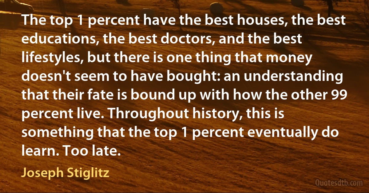 The top 1 percent have the best houses, the best educations, the best doctors, and the best lifestyles, but there is one thing that money doesn't seem to have bought: an understanding that their fate is bound up with how the other 99 percent live. Throughout history, this is something that the top 1 percent eventually do learn. Too late. (Joseph Stiglitz)