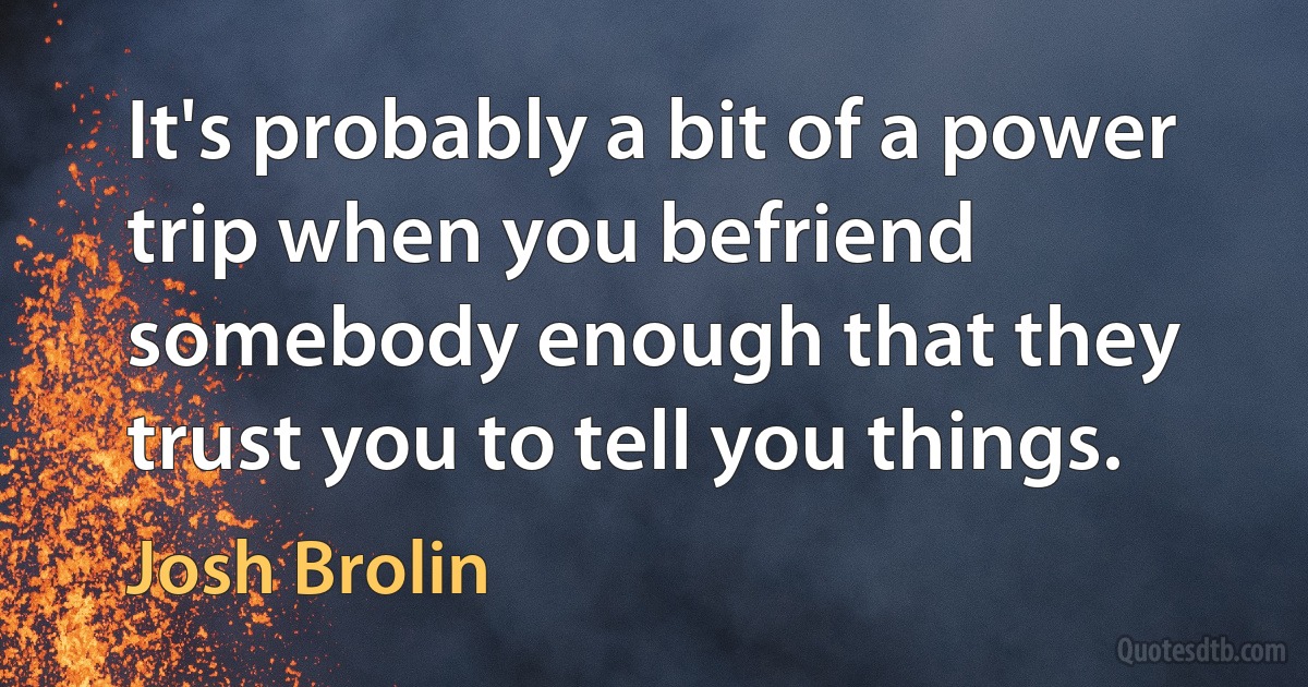 It's probably a bit of a power trip when you befriend somebody enough that they trust you to tell you things. (Josh Brolin)