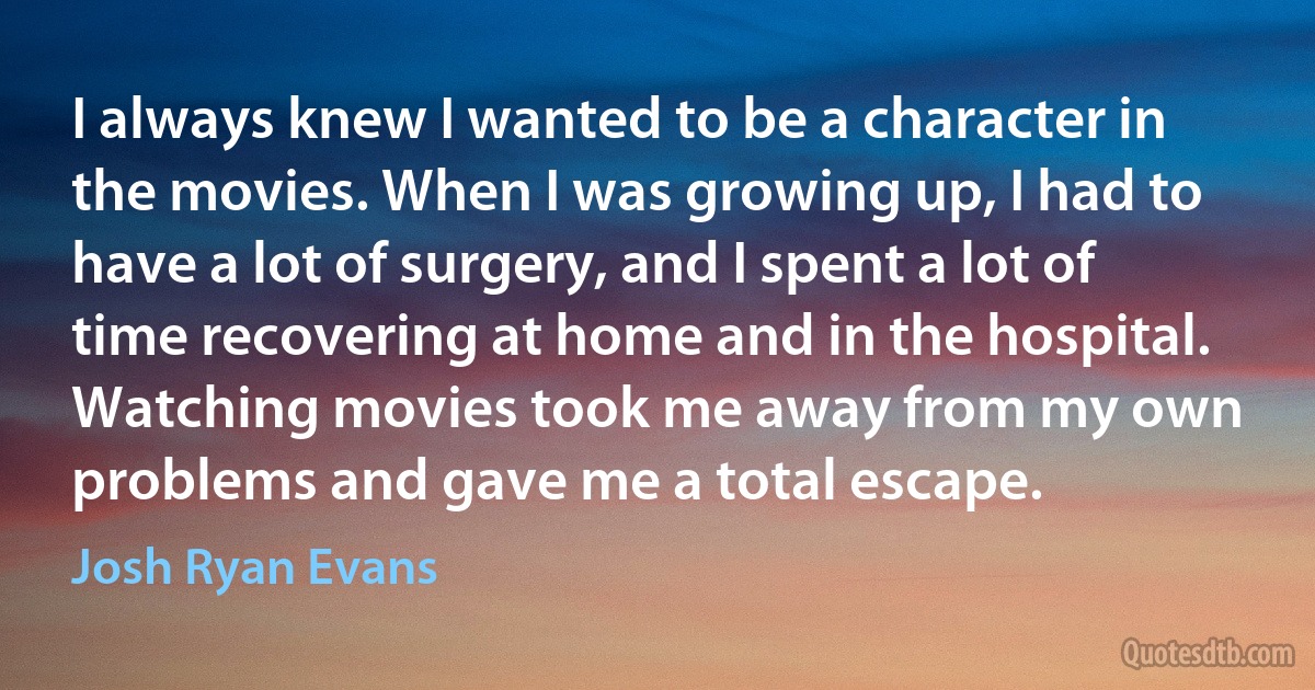 I always knew I wanted to be a character in the movies. When I was growing up, I had to have a lot of surgery, and I spent a lot of time recovering at home and in the hospital. Watching movies took me away from my own problems and gave me a total escape. (Josh Ryan Evans)