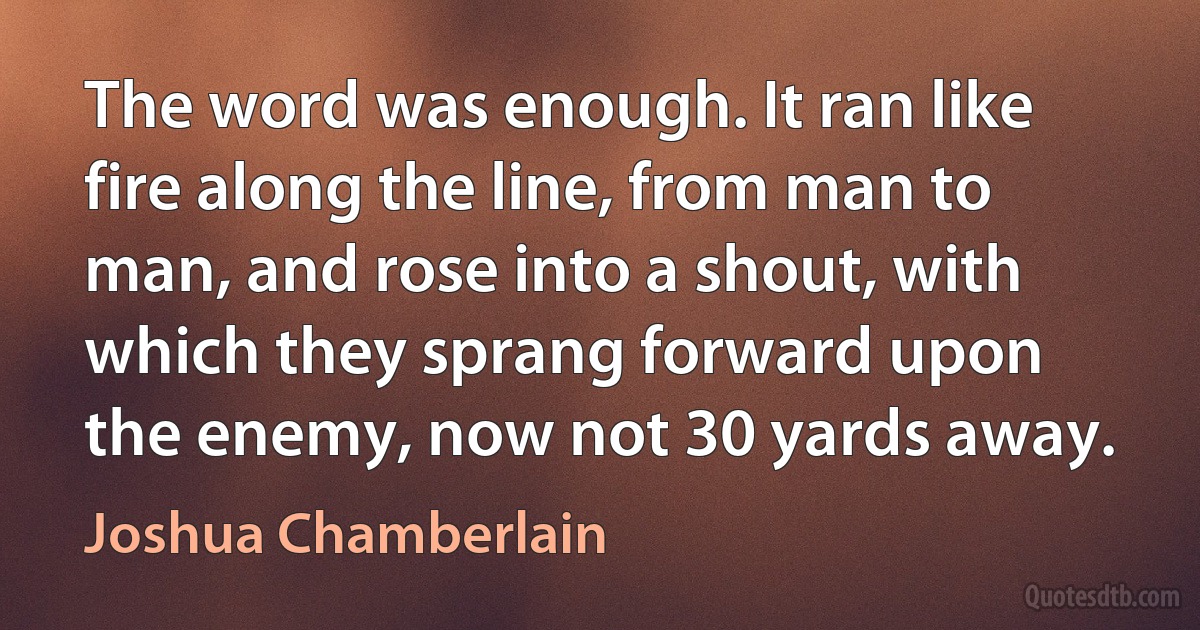 The word was enough. It ran like fire along the line, from man to man, and rose into a shout, with which they sprang forward upon the enemy, now not 30 yards away. (Joshua Chamberlain)