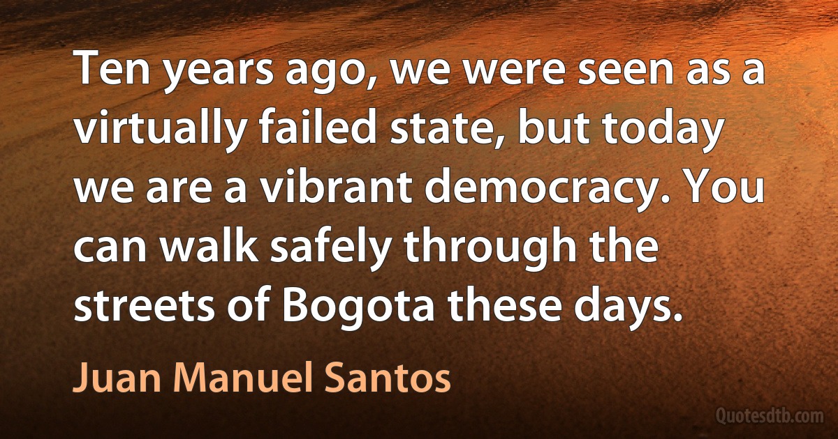 Ten years ago, we were seen as a virtually failed state, but today we are a vibrant democracy. You can walk safely through the streets of Bogota these days. (Juan Manuel Santos)