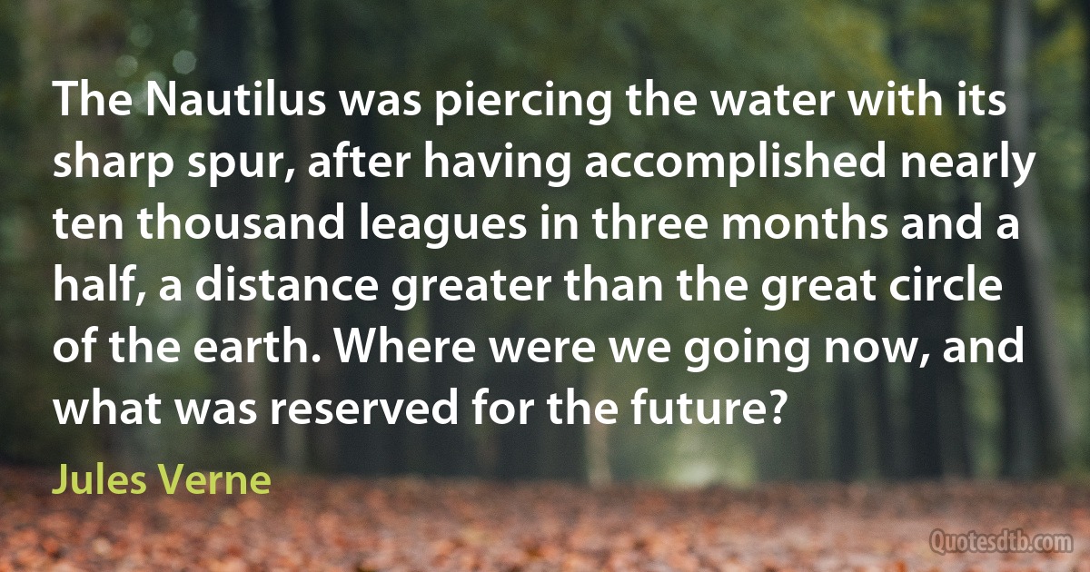 The Nautilus was piercing the water with its sharp spur, after having accomplished nearly ten thousand leagues in three months and a half, a distance greater than the great circle of the earth. Where were we going now, and what was reserved for the future? (Jules Verne)