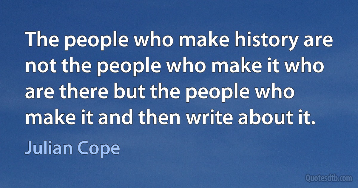 The people who make history are not the people who make it who are there but the people who make it and then write about it. (Julian Cope)