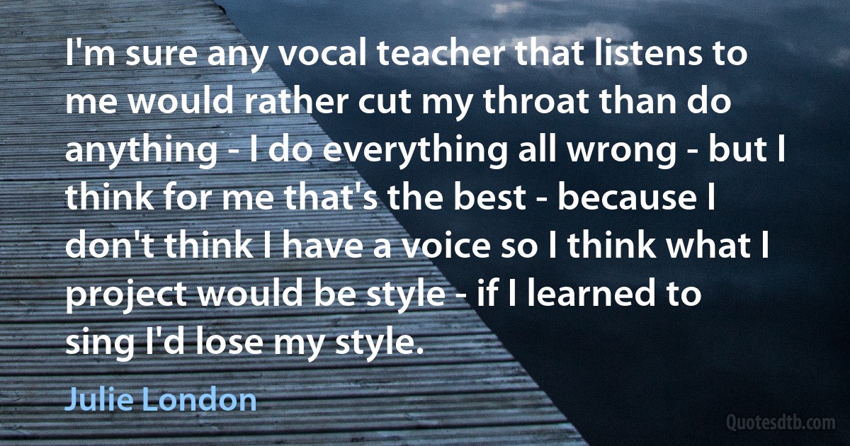 I'm sure any vocal teacher that listens to me would rather cut my throat than do anything - I do everything all wrong - but I think for me that's the best - because I don't think I have a voice so I think what I project would be style - if I learned to sing I'd lose my style. (Julie London)