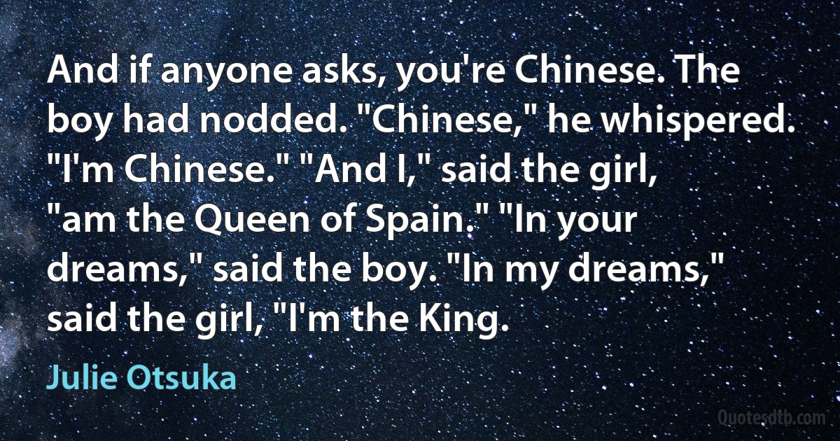 And if anyone asks, you're Chinese. The boy had nodded. "Chinese," he whispered. "I'm Chinese." "And I," said the girl, "am the Queen of Spain." "In your dreams," said the boy. "In my dreams," said the girl, "I'm the King. (Julie Otsuka)