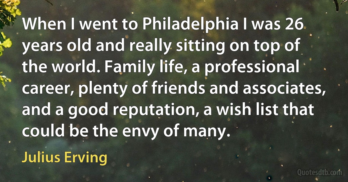 When I went to Philadelphia I was 26 years old and really sitting on top of the world. Family life, a professional career, plenty of friends and associates, and a good reputation, a wish list that could be the envy of many. (Julius Erving)