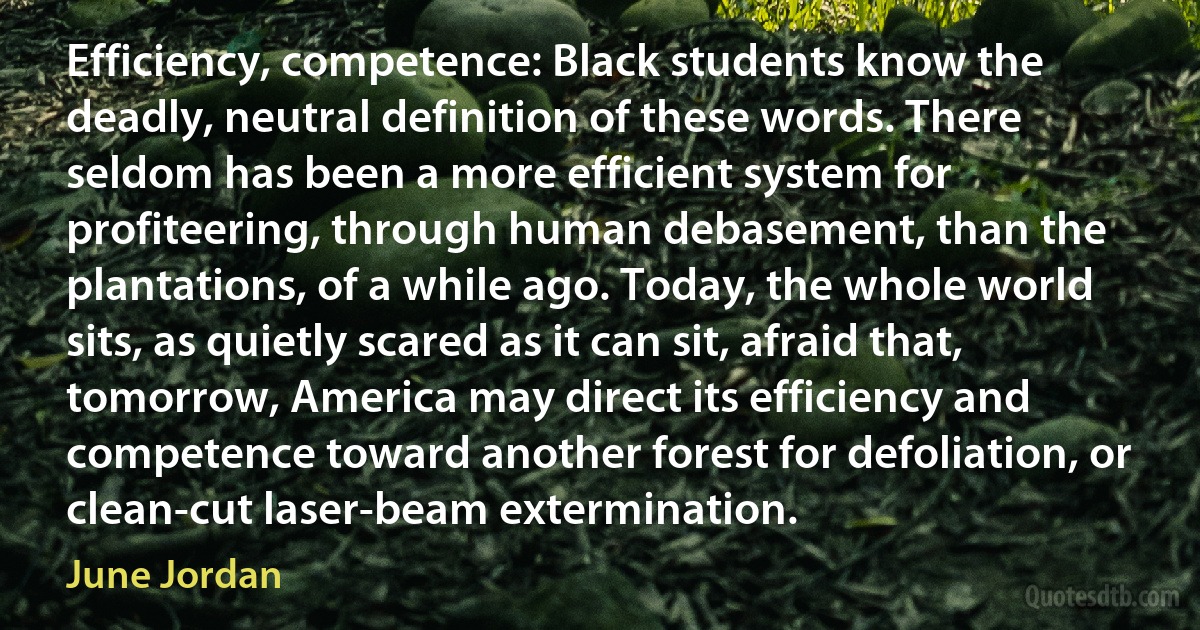 Efficiency, competence: Black students know the deadly, neutral definition of these words. There seldom has been a more efficient system for profiteering, through human debasement, than the plantations, of a while ago. Today, the whole world sits, as quietly scared as it can sit, afraid that, tomorrow, America may direct its efficiency and competence toward another forest for defoliation, or clean-cut laser-beam extermination. (June Jordan)