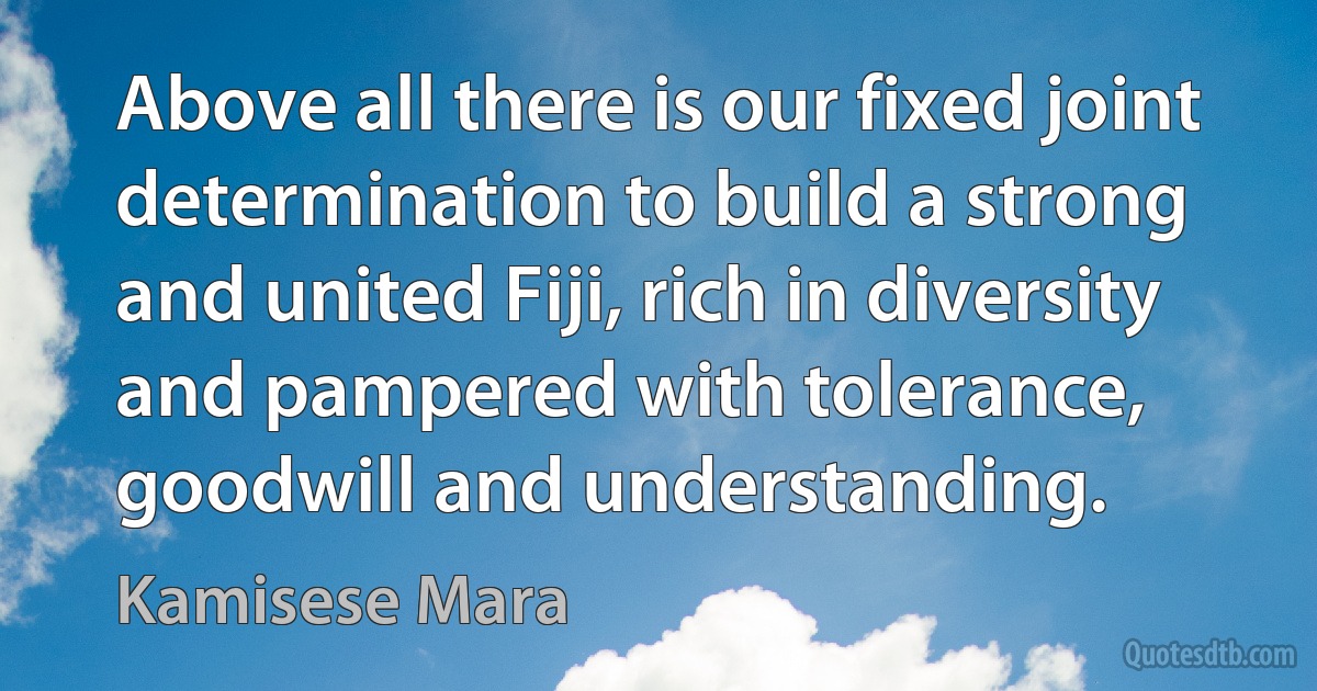 Above all there is our fixed joint determination to build a strong and united Fiji, rich in diversity and pampered with tolerance, goodwill and understanding. (Kamisese Mara)