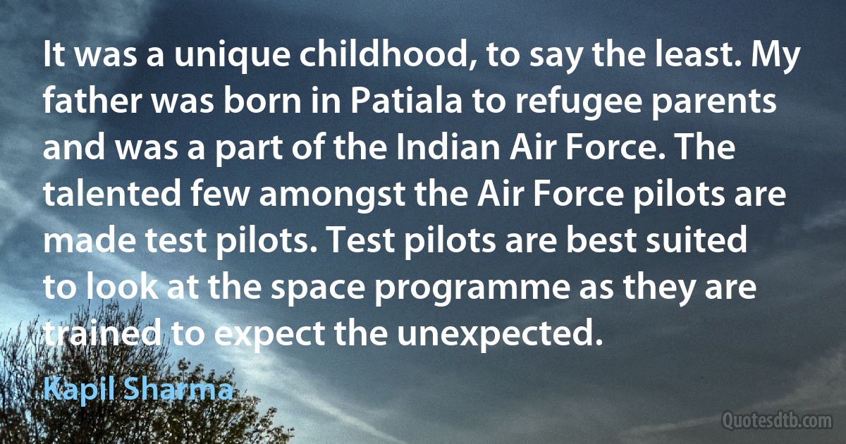 It was a unique childhood, to say the least. My father was born in Patiala to refugee parents and was a part of the Indian Air Force. The talented few amongst the Air Force pilots are made test pilots. Test pilots are best suited to look at the space programme as they are trained to expect the unexpected. (Kapil Sharma)