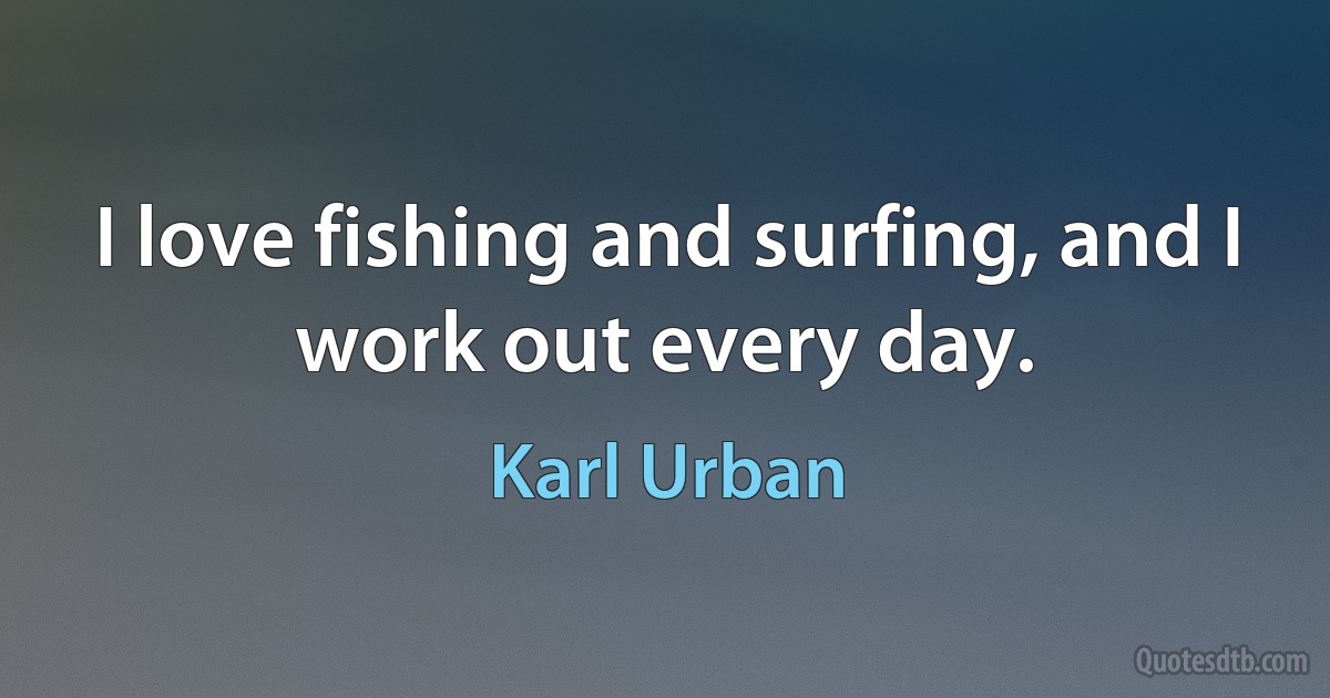 I love fishing and surfing, and I work out every day. (Karl Urban)