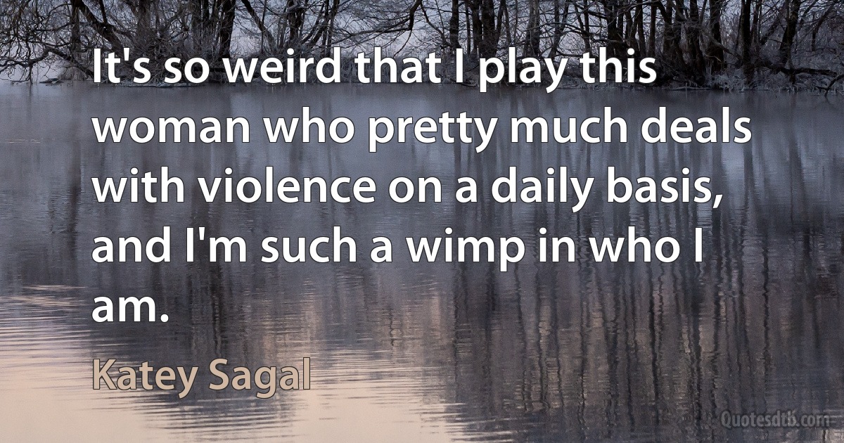 It's so weird that I play this woman who pretty much deals with violence on a daily basis, and I'm such a wimp in who I am. (Katey Sagal)