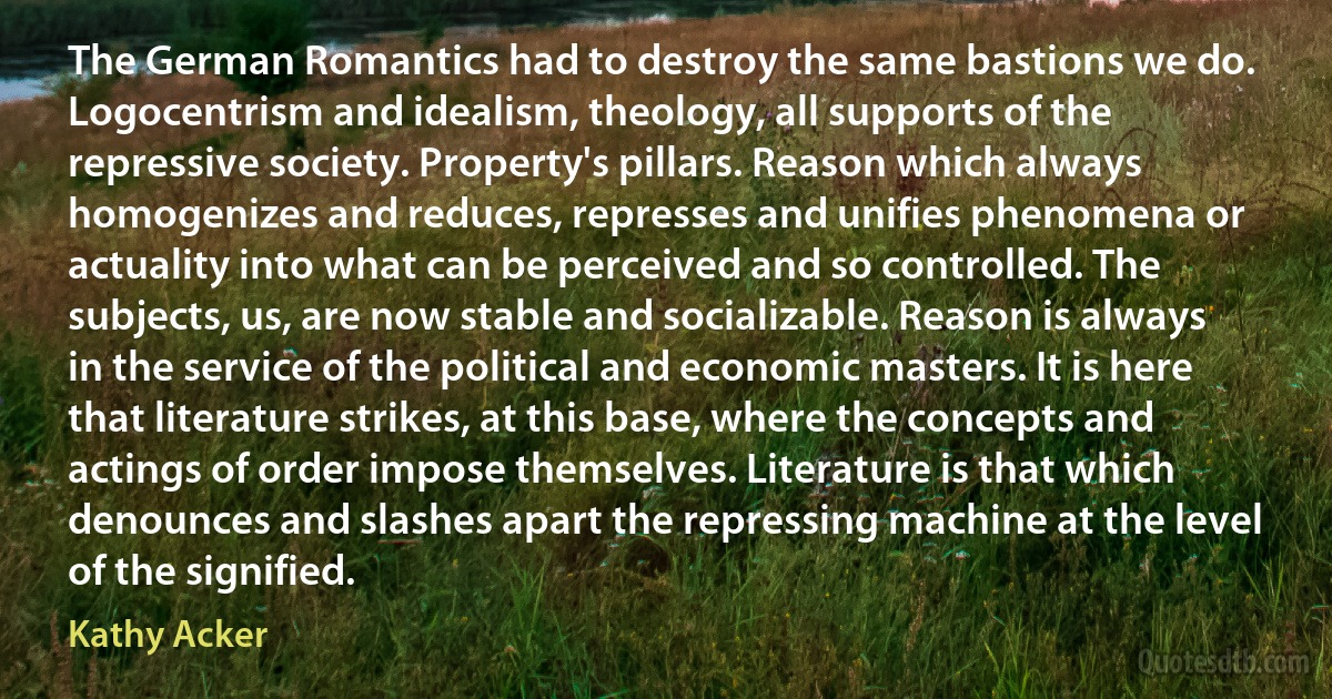 The German Romantics had to destroy the same bastions we do. Logocentrism and idealism, theology, all supports of the repressive society. Property's pillars. Reason which always homogenizes and reduces, represses and unifies phenomena or actuality into what can be perceived and so controlled. The subjects, us, are now stable and socializable. Reason is always in the service of the political and economic masters. It is here that literature strikes, at this base, where the concepts and actings of order impose themselves. Literature is that which denounces and slashes apart the repressing machine at the level of the signified. (Kathy Acker)