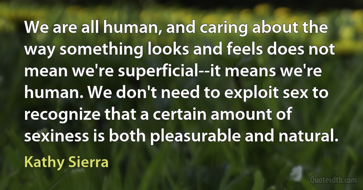 We are all human, and caring about the way something looks and feels does not mean we're superficial--it means we're human. We don't need to exploit sex to recognize that a certain amount of sexiness is both pleasurable and natural. (Kathy Sierra)