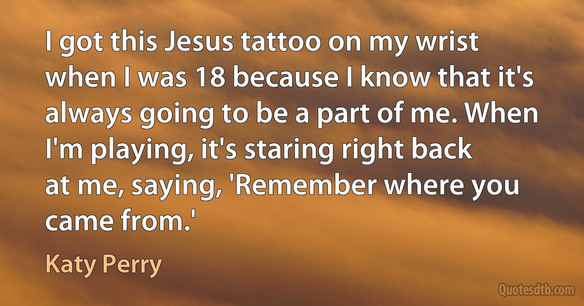 I got this Jesus tattoo on my wrist when I was 18 because I know that it's always going to be a part of me. When I'm playing, it's staring right back at me, saying, 'Remember where you came from.' (Katy Perry)