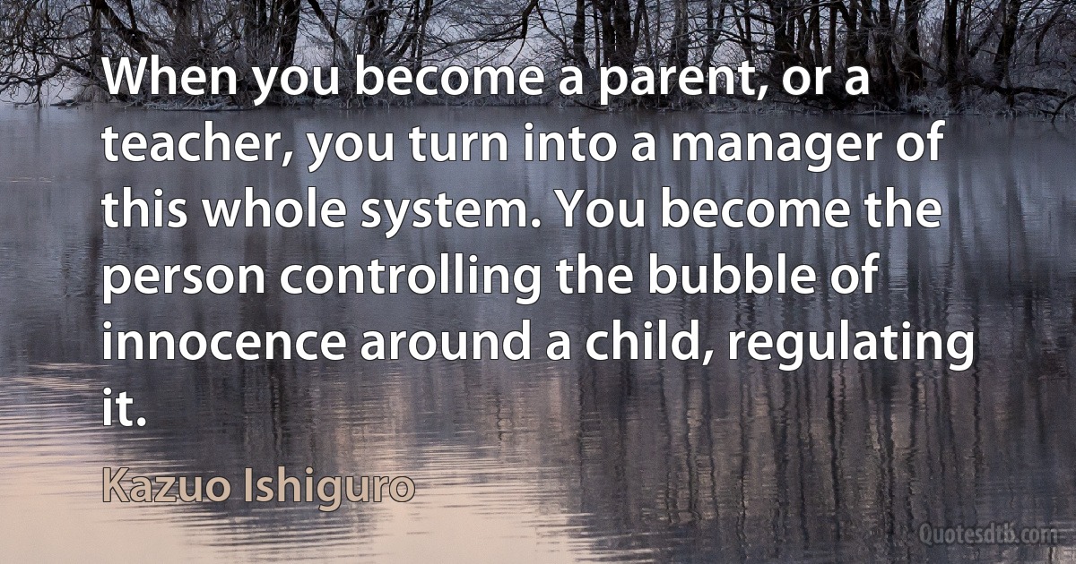 When you become a parent, or a teacher, you turn into a manager of this whole system. You become the person controlling the bubble of innocence around a child, regulating it. (Kazuo Ishiguro)