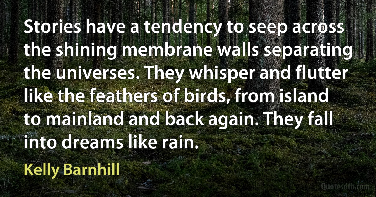 Stories have a tendency to seep across the shining membrane walls separating the universes. They whisper and flutter like the feathers of birds, from island to mainland and back again. They fall into dreams like rain. (Kelly Barnhill)