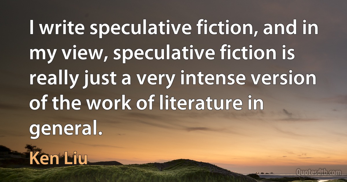 I write speculative fiction, and in my view, speculative fiction is really just a very intense version of the work of literature in general. (Ken Liu)