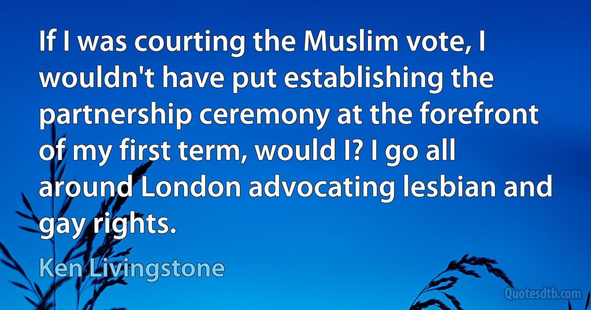 If I was courting the Muslim vote, I wouldn't have put establishing the partnership ceremony at the forefront of my first term, would I? I go all around London advocating lesbian and gay rights. (Ken Livingstone)