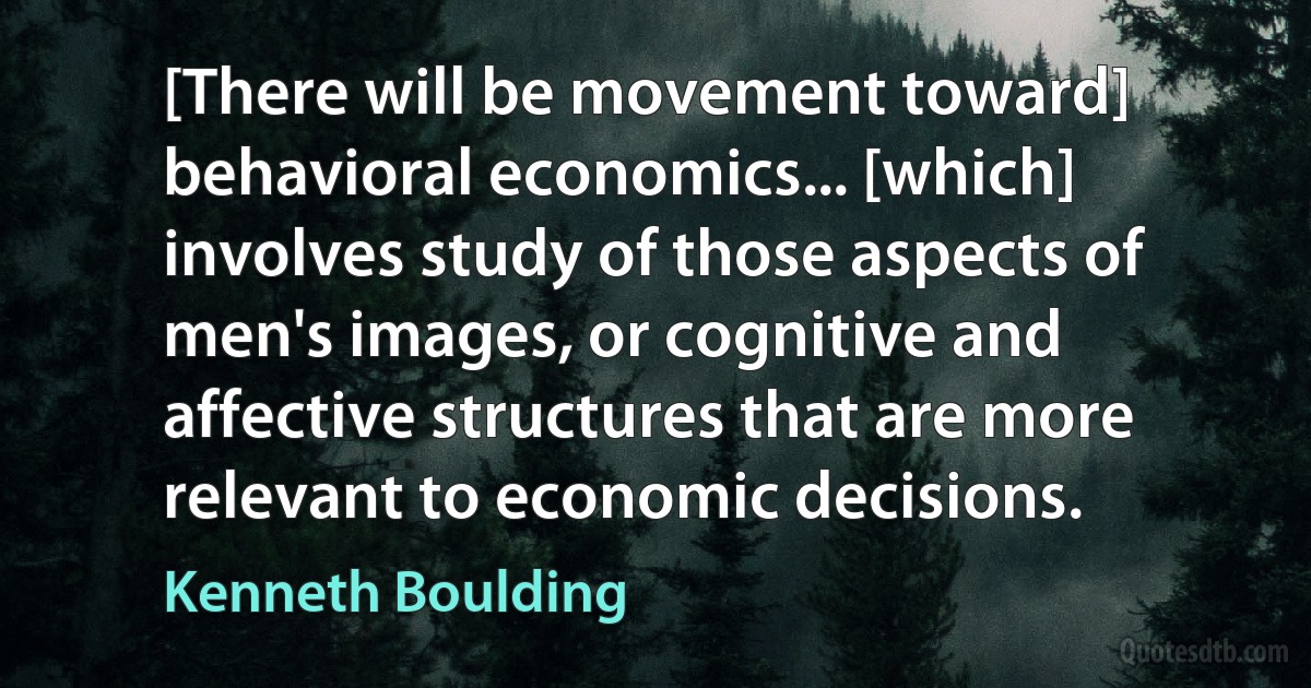 [There will be movement toward] behavioral economics... [which] involves study of those aspects of men's images, or cognitive and affective structures that are more relevant to economic decisions. (Kenneth Boulding)