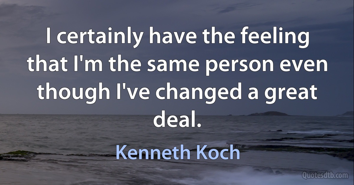 I certainly have the feeling that I'm the same person even though I've changed a great deal. (Kenneth Koch)