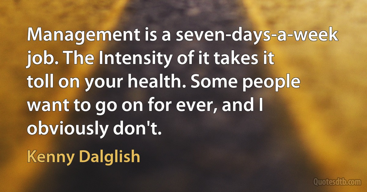 Management is a seven-days-a-week job. The Intensity of it takes it toll on your health. Some people want to go on for ever, and I obviously don't. (Kenny Dalglish)