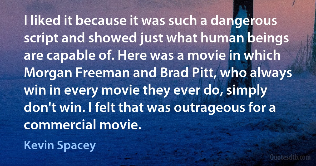 I liked it because it was such a dangerous script and showed just what human beings are capable of. Here was a movie in which Morgan Freeman and Brad Pitt, who always win in every movie they ever do, simply don't win. I felt that was outrageous for a commercial movie. (Kevin Spacey)