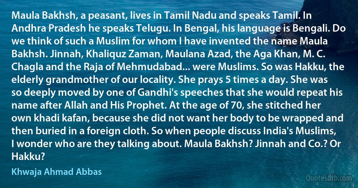 Maula Bakhsh, a peasant, lives in Tamil Nadu and speaks Tamil. In Andhra Pradesh he speaks Telugu. In Bengal, his language is Bengali. Do we think of such a Muslim for whom I have invented the name Maula Bakhsh. Jinnah, Khaliquz Zaman, Maulana Azad, the Aga Khan, M. C. Chagla and the Raja of Mehmudabad... were Muslims. So was Hakku, the elderly grandmother of our locality. She prays 5 times a day. She was so deeply moved by one of Gandhi's speeches that she would repeat his name after Allah and His Prophet. At the age of 70, she stitched her own khadi kafan, because she did not want her body to be wrapped and then buried in a foreign cloth. So when people discuss India's Muslims, I wonder who are they talking about. Maula Bakhsh? Jinnah and Co.? Or Hakku? (Khwaja Ahmad Abbas)