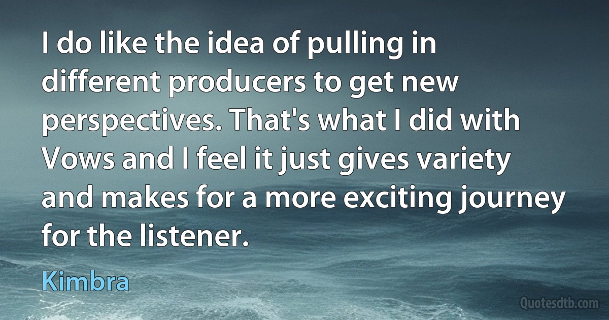 I do like the idea of pulling in different producers to get new perspectives. That's what I did with Vows and I feel it just gives variety and makes for a more exciting journey for the listener. (Kimbra)